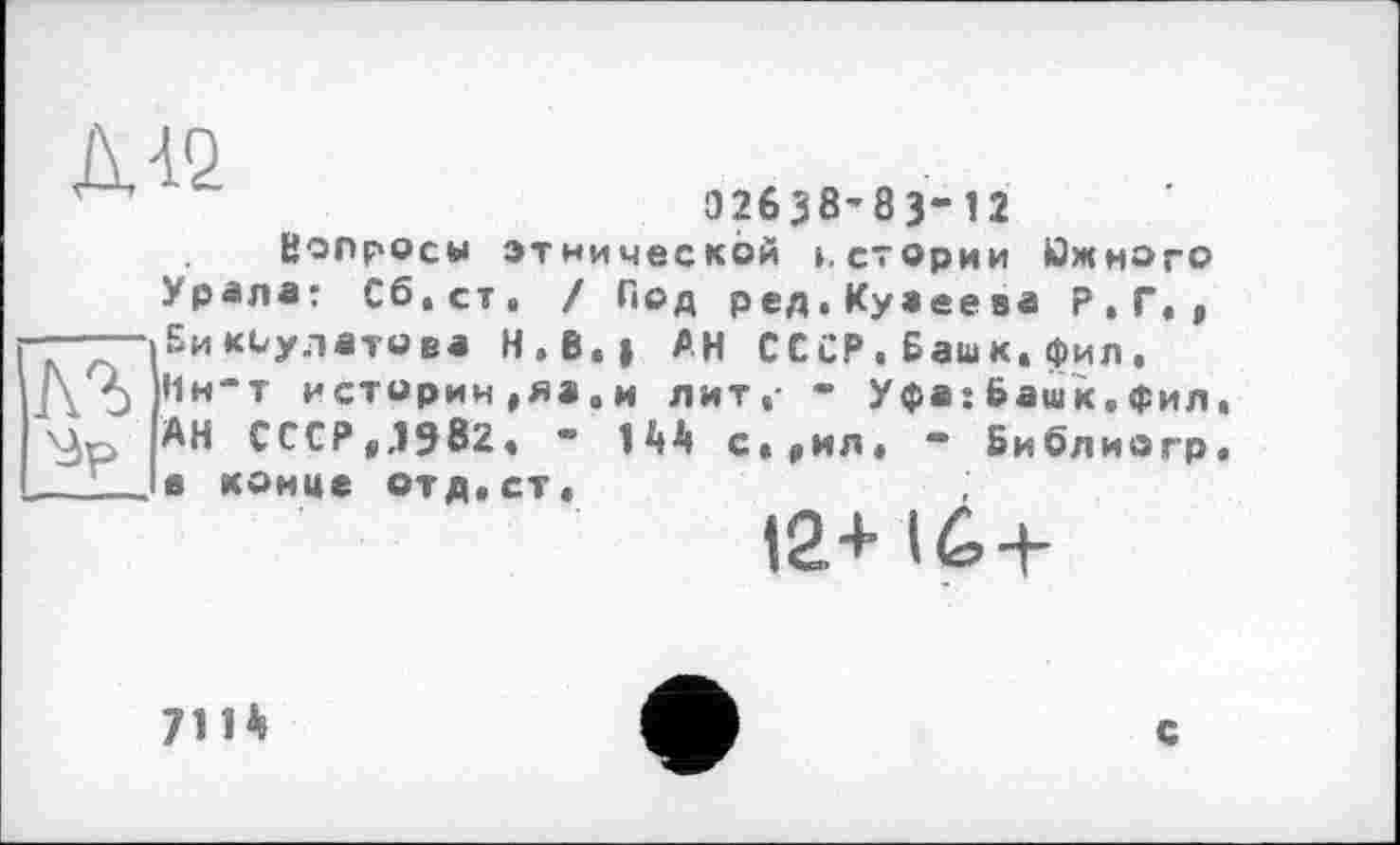 ﻿W
02638'83-12
Вопросы этнической ».стории Южного Урала: Сб.ст. / Под ред.Куаеева Р.Г., - Бикбулатова H.B.j АН СССР.Башк,фил, АЬ ,1н'т истории,яа.и лит,- - Уфа: Башк. Фил \^р АН СССР,Л9в2, “ 144 с,,ил, - Библиогр конце отд,ст, 12+ 16-f-
711*
с